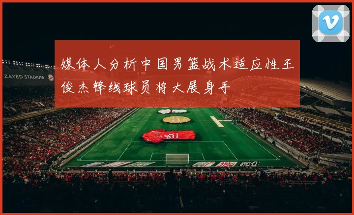 媒体人分析中国男篮战术适应性王俊杰锋线球员将大展身手