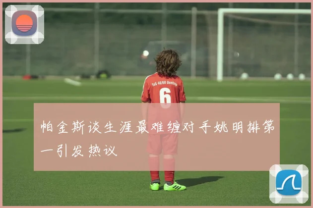 帕金斯谈生涯最难缠对手姚明排第一引发热议