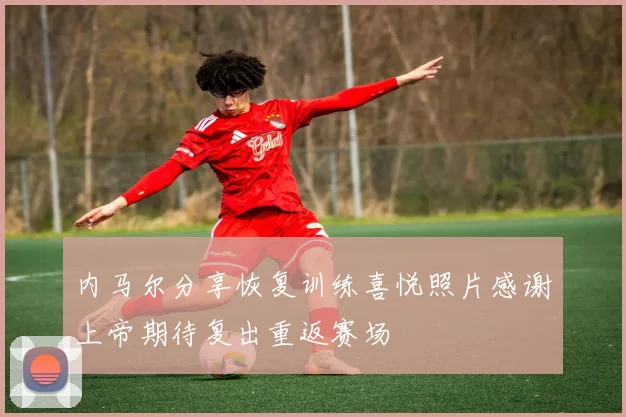 内马尔分享恢复训练喜悦照片感谢上帝期待复出重返赛场