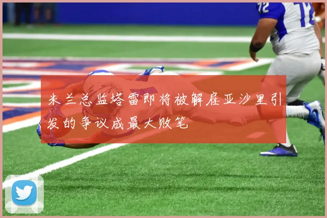 米兰总监塔雷即将被解雇亚沙里引发的争议成最大败笔
