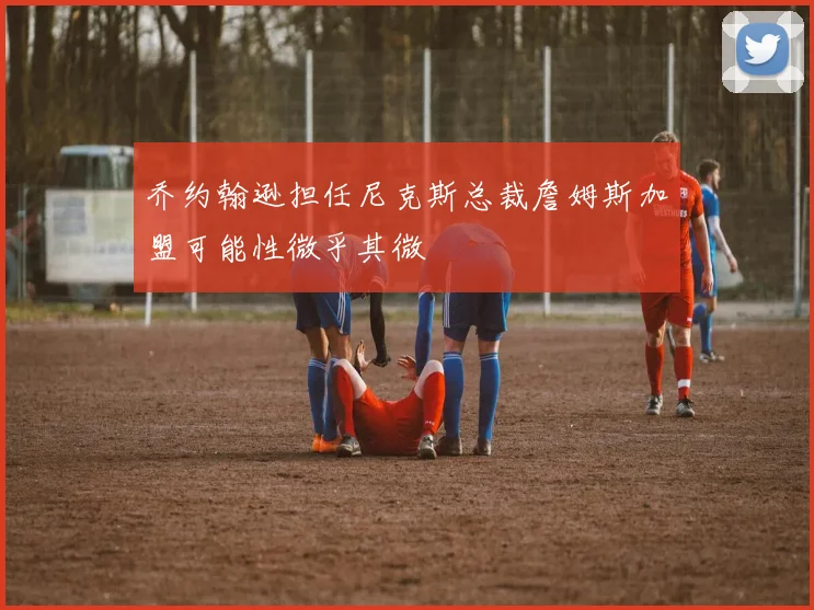 乔约翰逊担任尼克斯总裁詹姆斯加盟可能性微乎其微