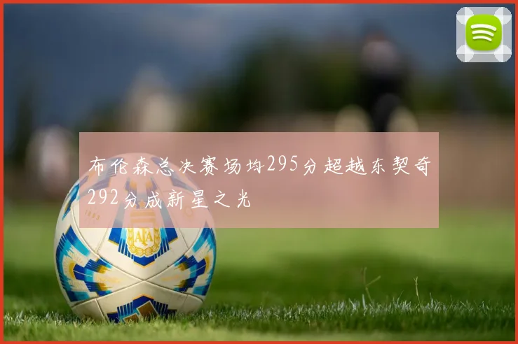 布伦森总决赛场均295分超越东契奇292分成新星之光