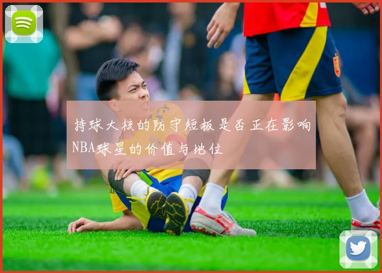 持球大核的防守短板是否正在影响NBA球星的价值与地位