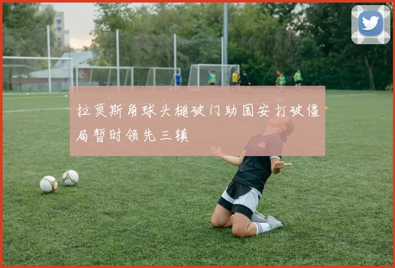 拉莫斯角球头槌破门助国安打破僵局暂时领先三镇