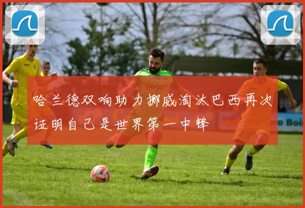 哈兰德双响助力挪威淘汰巴西再次证明自己是世界第一中锋