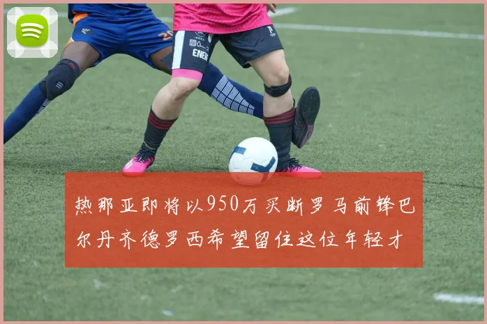 热那亚即将以950万买断罗马前锋巴尔丹齐德罗西希望留住这位年轻才俊