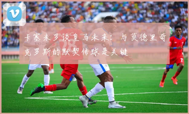 卡塞米罗谈皇马未来：与莫德里奇克罗斯的默契传球是关键