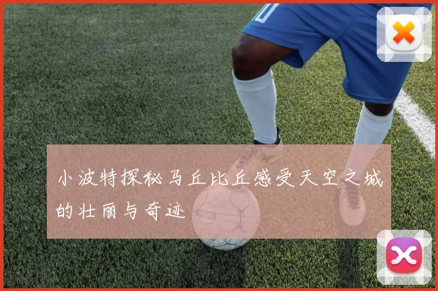 小波特探秘马丘比丘感受天空之城的壮丽与奇迹