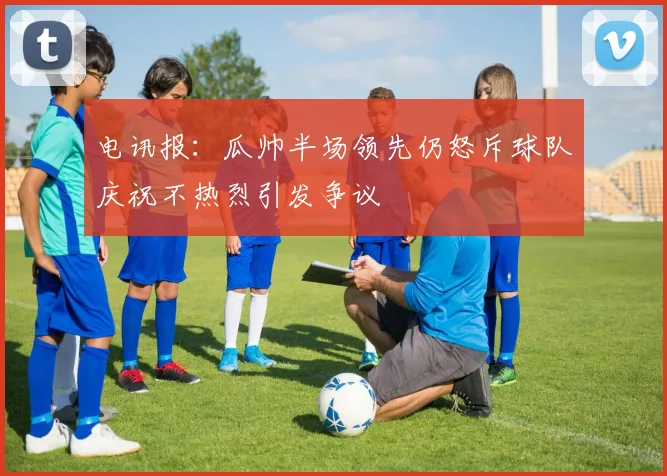 电讯报：瓜帅半场领先仍怒斥球队庆祝不热烈引发争议