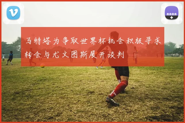 马特塔为争取世界杯机会积极寻求转会与尤文图斯展开谈判