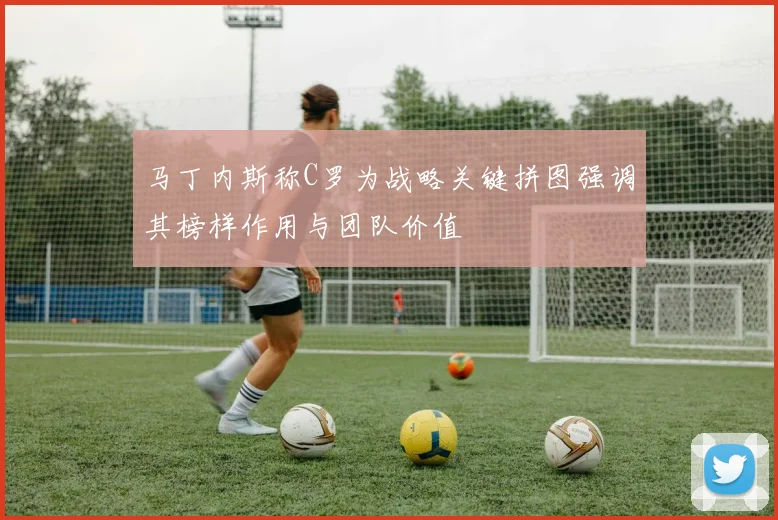 马丁内斯称C罗为战略关键拼图强调其榜样作用与团队价值
