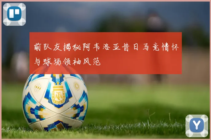 前队友揭秘阿韦洛亚昔日马竞情怀与球场领袖风范