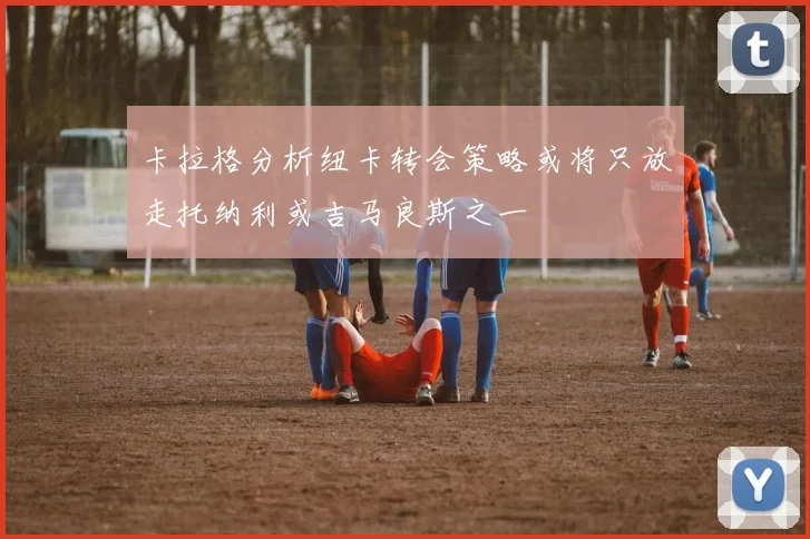 卡拉格分析纽卡转会策略或将只放走托纳利或吉马良斯之一