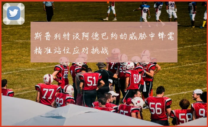斯普利特谈阿德巴约的威胁中锋需精准站位应对挑战