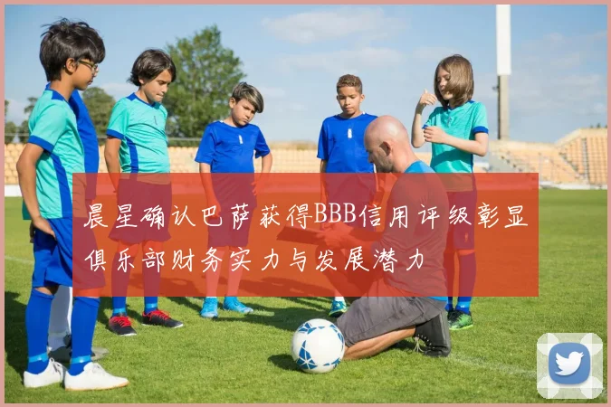 晨星确认巴萨获得BBB信用评级彰显俱乐部财务实力与发展潜力