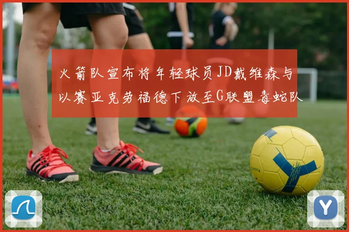 火箭队宣布将年轻球员JD戴维森与以赛亚克劳福德下放至G联盟毒蛇队进行锻炼