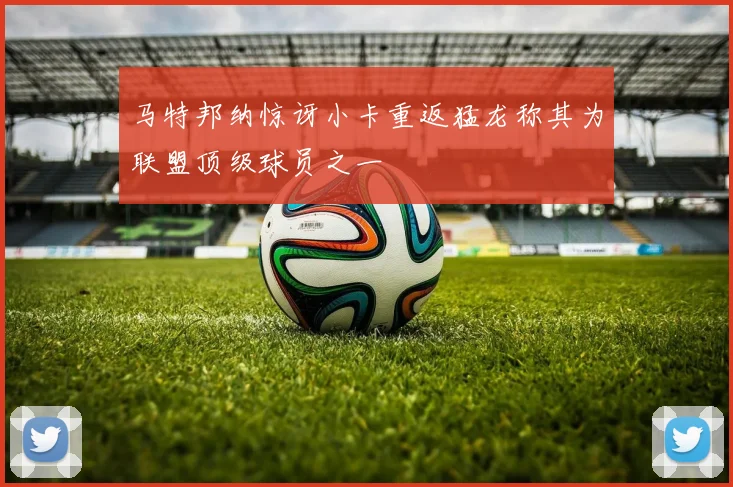 马特邦纳惊讶小卡重返猛龙称其为联盟顶级球员之一
